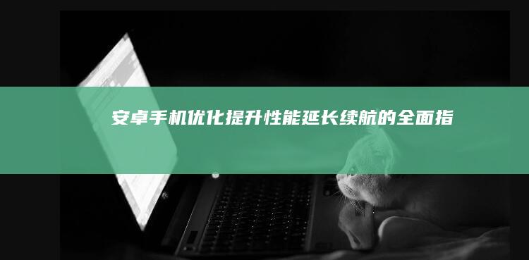 安卓手机优化：提升性能、延长续航的全面指南